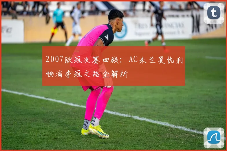 2007欧冠决赛回顾：AC米兰复仇利物浦夺冠之路全解析