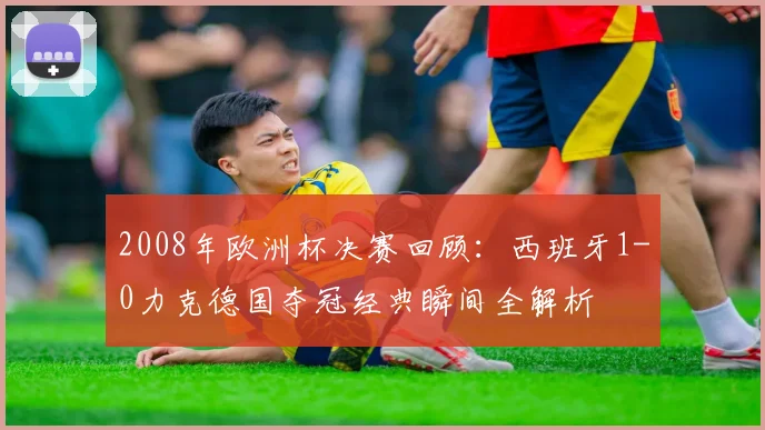 2008年欧洲杯决赛回顾：西班牙1-0力克德国夺冠经典瞬间全解析