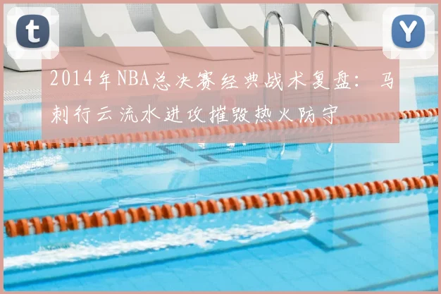 2014年NBA总决赛经典战术复盘：马刺行云流水进攻摧毁热火防守