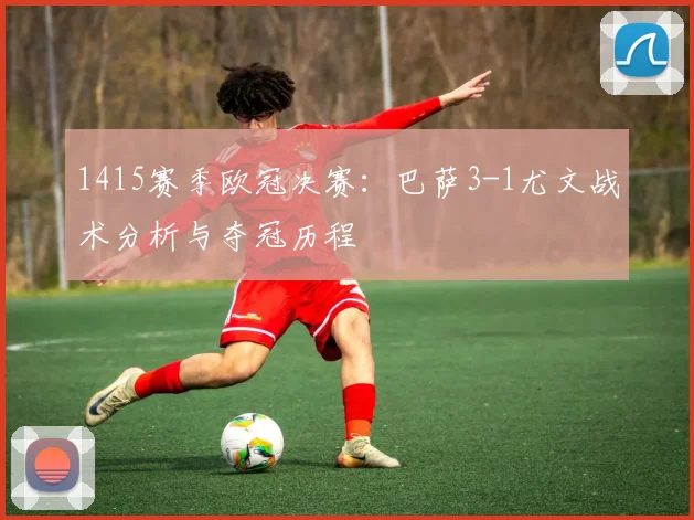 1415赛季欧冠决赛：巴萨3-1尤文战术分析与夺冠历程