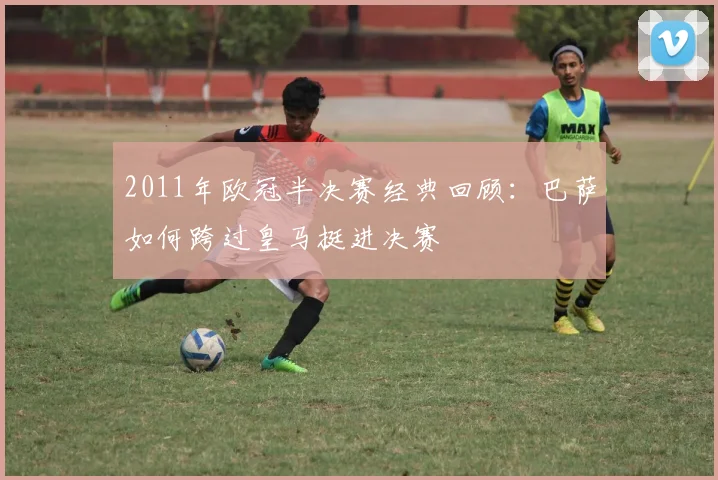 2011年欧冠半决赛经典回顾：巴萨如何跨过皇马挺进决赛