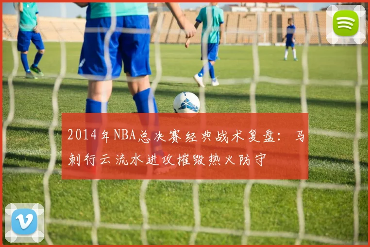 2014年NBA总决赛经典战术复盘：马刺行云流水进攻摧毁热火防守